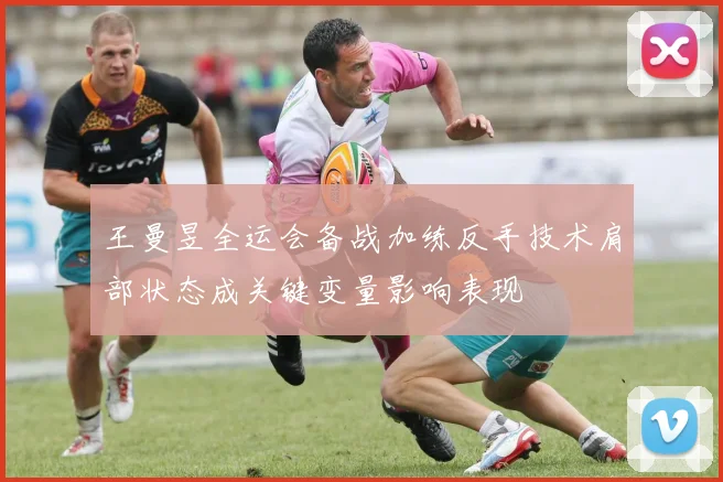 王曼昱全运会备战加练反手技术肩部状态成关键变量影响表现