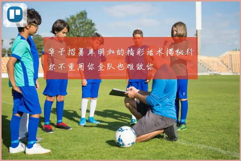 华子招募库明加的精彩话术揭秘科尔不重用你全队也难敌你
